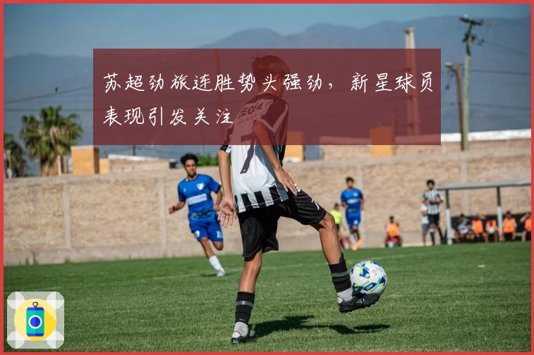 苏超劲旅连胜势头强劲，新星球员表现引发关注