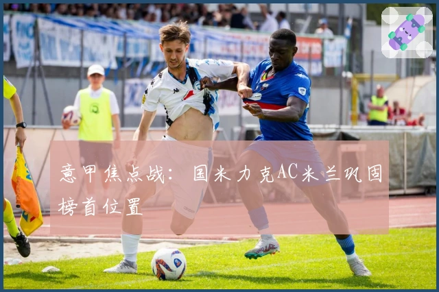 意甲焦点战:国米力克AC米兰巩固榜首位置