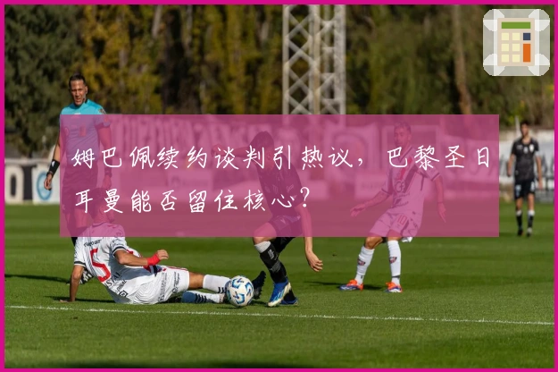 姆巴佩续约谈判引热议，巴黎圣日耳曼能否留住核心？