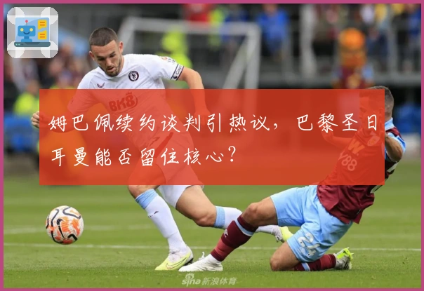 姆巴佩续约谈判引热议，巴黎圣日耳曼能否留住核心？