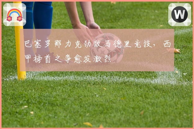 巴塞罗那力克劲敌马德里竞技，西甲榜首之争愈发激烈