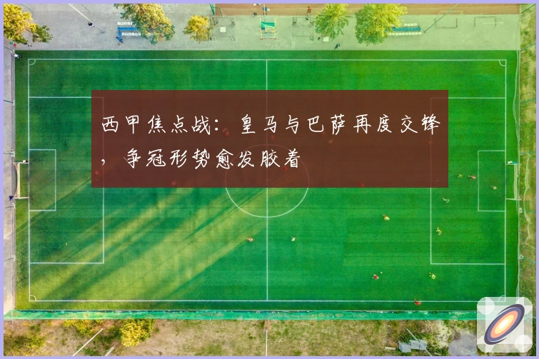 西甲焦点战：皇马与巴萨再度交锋，争冠形势愈发胶着
