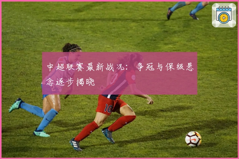 中超联赛最新战况：争冠与保级悬念逐步揭晓