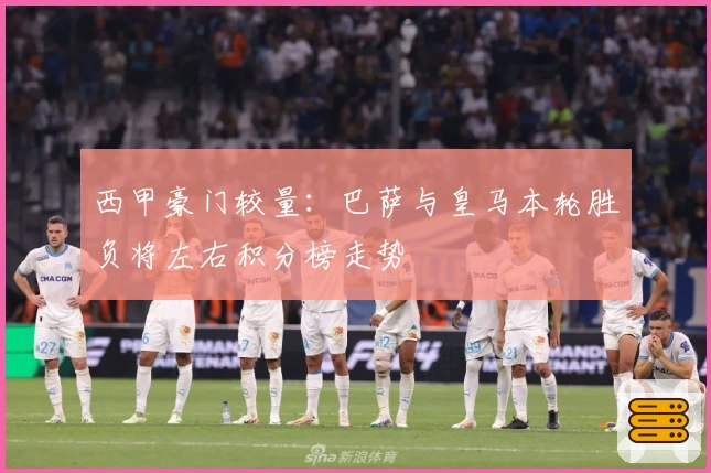 西甲豪门较量:巴萨与皇马本轮胜负将左右积分榜走势