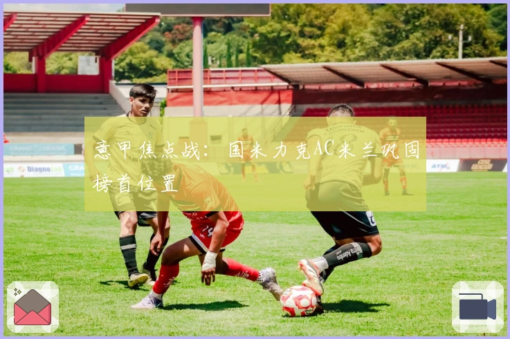 意甲焦点战：国米力克AC米兰巩固榜首位置