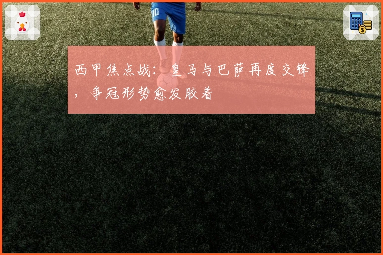 西甲焦点战：皇马与巴萨再度交锋，争冠形势愈发胶着