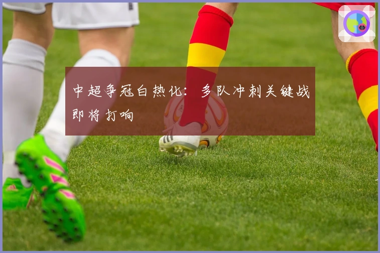 中超争冠白热化：多队冲刺关键战即将打响